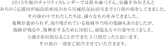 2015年版のチャリティカレンダーでは鈴木麻弓さん、安藤すみれさんと
みちのく応援団が福島県相馬市から宮城県気仙沼市まで3日間の旅をしてきました。
その旅の中でわたしたちは、様々なものをみてきました。
復興が進められず、取り残されている地域や当時の傷跡もありましたが、
傷跡が残る中、復興をするために団結し、頑張る方々の姿やたくましさ、
力強さを垣間見ることができた３日間だったと思います。
その旅の一部をご紹介させていただきます。