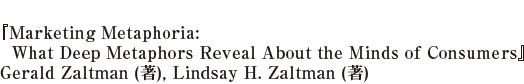 『Marketing Metaphoria: What Deep Metaphors Reveal About the Minds of Consumers』Gerald Zaltman (著), Lindsay H. Zaltman (著)  